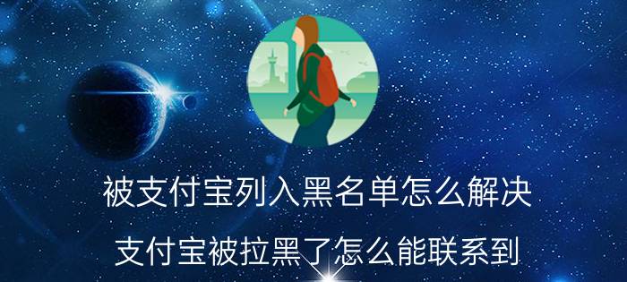 被支付宝列入黑名单怎么解决 支付宝被拉黑了怎么能联系到？